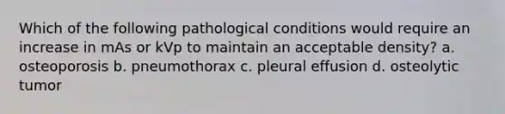 Which of the following pathological conditions would require an increase in mAs or kVp to maintain an acceptable density? a. osteoporosis b. pneumothorax c. pleural effusion d. osteolytic tumor