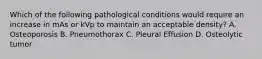 Which of the following pathological conditions would require an increase in mAs or kVp to maintain an acceptable density? A. Osteoporosis B. Pneumothorax C. Pleural Effusion D. Osteolytic tumor