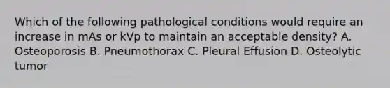 Which of the following pathological conditions would require an increase in mAs or kVp to maintain an acceptable density? A. Osteoporosis B. Pneumothorax C. Pleural Effusion D. Osteolytic tumor