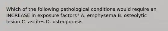 Which of the following pathological conditions would require an INCREASE in exposure factors? A. emphysema B. osteolytic lesion C. ascites D. osteoporosis