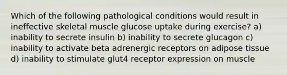 Which of the following pathological conditions would result in ineffective skeletal muscle glucose uptake during exercise? a) inability to secrete insulin b) inability to secrete glucagon c) inability to activate beta adrenergic receptors on adipose tissue d) inability to stimulate glut4 receptor expression on muscle