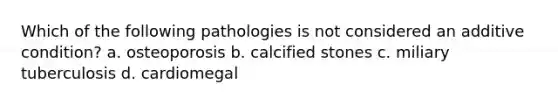 Which of the following pathologies is not considered an additive condition? a. osteoporosis b. calcified stones c. miliary tuberculosis d. cardiomegal