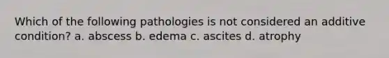 Which of the following pathologies is not considered an additive condition? a. abscess b. edema c. ascites d. atrophy