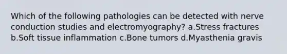 Which of the following pathologies can be detected with nerve conduction studies and electromyography? a.Stress fractures b.Soft tissue inflammation c.Bone tumors d.Myasthenia gravis