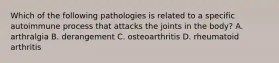 Which of the following pathologies is related to a specific autoimmune process that attacks the joints in the body? A. arthralgia B. derangement C. osteoarthritis D. rheumatoid arthritis