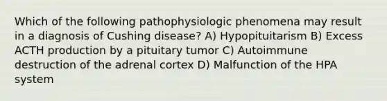 Which of the following pathophysiologic phenomena may result in a diagnosis of Cushing disease? A) Hypopituitarism B) Excess ACTH production by a pituitary tumor C) Autoimmune destruction of the adrenal cortex D) Malfunction of the HPA system