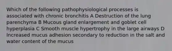 Which of the following pathophysiological processes is associated with chronic bronchitis A Destruction of the lung parenchyma B Mucous gland enlargement and goblet cell hyperplasia C Smooth muscle hypertrophy in the large airways D Increased mucus adhesion secondary to reduction in the salt and water content of the mucus