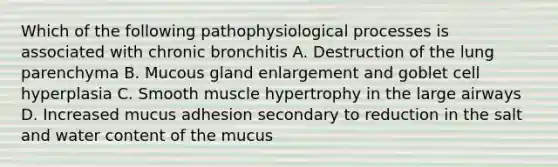 Which of the following pathophysiological processes is associated with chronic bronchitis A. Destruction of the lung parenchyma B. Mucous gland enlargement and goblet cell hyperplasia C. Smooth muscle hypertrophy in the large airways D. Increased mucus adhesion secondary to reduction in the salt and water content of the mucus