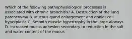 Which of the following pathophysiological processes is associated with chronic bronchitis? A. Destruction of the lung parenchyma B. Mucous gland enlargement and goblet cell hyperplasia C. Smooth muscle hypertrophy in the large airways D. Increased mucus adhesion secondary to reduction in the salt and water content of the mucus