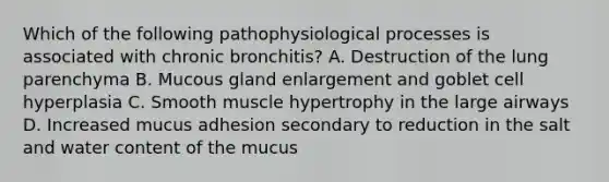 Which of the following pathophysiological processes is associated with chronic bronchitis? A. Destruction of the lung parenchyma B. Mucous gland enlargement and goblet cell hyperplasia C. Smooth muscle hypertrophy in the large airways D. Increased mucus adhesion secondary to reduction in the salt and water content of the mucus