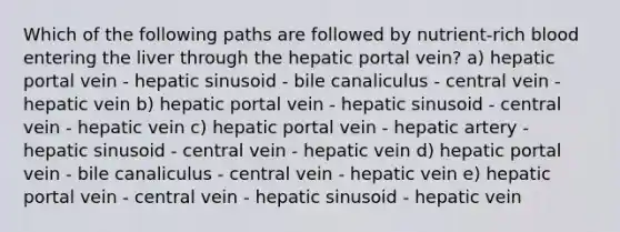 Which of the following paths are followed by nutrient-rich blood entering the liver through the hepatic portal vein? a) hepatic portal vein - hepatic sinusoid - bile canaliculus - central vein - hepatic vein b) hepatic portal vein - hepatic sinusoid - central vein - hepatic vein c) hepatic portal vein - hepatic artery - hepatic sinusoid - central vein - hepatic vein d) hepatic portal vein - bile canaliculus - central vein - hepatic vein e) hepatic portal vein - central vein - hepatic sinusoid - hepatic vein