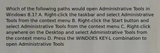 Which of the following paths would open Administrative Tools in Windows 8.1? A. Right-click the taskbar and select Administrative Tools from the context menu B. Right-click the Start button and select Administrative Tools from the context menu C. Right-click anywhere on the Desktop and select Administrative Tools from the context menu D. Press the WINDOES KEY-L combination to open Administrative Tools