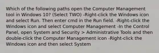 Which of the following paths open the Computer Management tool in Windows 10? (Select TWO) -Right-click the Windows icon and select Run. Then enter cmd in the Run field. -Right-click the Windows icon and select Computer Management -In the Control Panel, open System and Security > Administrative Tools and then double-click the Computer Management icon -Right-click the Windows icon and then select System