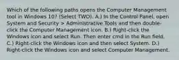 Which of the following paths opens the Computer Management tool in Windows 10? (Select TWO). A.) In the Control Panel, open System and Security > Administrative Tools and then double-click the Computer Management icon. B.) Right-click the Windows icon and select Run. Then enter cmd in the Run field. C.) Right-click the Windows icon and then select System. D.) Right-click the Windows icon and select Computer Management.