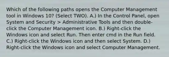 Which of the following paths opens the Computer Management tool in Windows 10? (Select TWO). A.) In the Control Panel, open System and Security > Administrative Tools and then double-click the Computer Management icon. B.) Right-click the Windows icon and select Run. Then enter cmd in the Run field. C.) Right-click the Windows icon and then select System. D.) Right-click the Windows icon and select Computer Management.