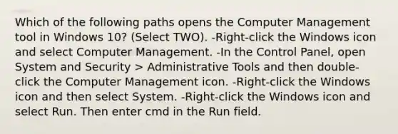 Which of the following paths opens the Computer Management tool in Windows 10? (Select TWO). -Right-click the Windows icon and select Computer Management. -In the Control Panel, open System and Security > Administrative Tools and then double-click the Computer Management icon. -Right-click the Windows icon and then select System. -Right-click the Windows icon and select Run. Then enter cmd in the Run field.