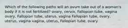 Which of the following paths will an ovum take out of a woman's body if it is not fertilized? ovary, cervix, Fallopian tube, vagina ovary, Fallopian tube, uterus, vagina Fallopian tube, ovary, uterus, vagina vagina, uterus, Fallopian tube, ovary