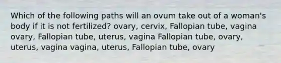 Which of the following paths will an ovum take out of a woman's body if it is not fertilized? ovary, cervix, Fallopian tube, vagina ovary, Fallopian tube, uterus, vagina Fallopian tube, ovary, uterus, vagina vagina, uterus, Fallopian tube, ovary