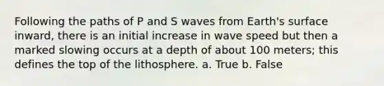 Following the paths of P and S waves from Earth's surface inward, there is an initial increase in wave speed but then a marked slowing occurs at a depth of about 100 meters; this defines the top of the lithosphere. a. True b. False