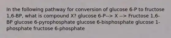 In the following pathway for conversion of glucose 6-P to fructose 1,6-BP, what is compound X? glucose 6-P--> X --> Fructose 1,6-BP glucose 6-pyrophosphate glucose 6-bisphosphate glucose 1-phosphate fructose 6-phosphate