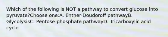 Which of the following is NOT a pathway to convert glucose into pyruvate?Choose one:A. Entner-Doudoroff pathwayB. GlycolysisC. Pentose-phosphate pathwayD. Tricarboxylic acid cycle