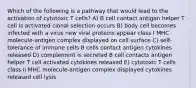 Which of the following is a pathway that would lead to the activation of cytotoxic T cells? A) B cell contact antigen helper T cell is activated clonal selection occurs B) body cell becomes infected with a virus new viral proteins appear class I MHC molecule-antigen complex displayed on cell surface C) self-tolerance of immune cells B cells contact antigen cytokines released D) complement is secreted B cell contacts antigen helper T cell activated cytokines released E) cytotoxic T cells class II MHC molecule-antigen complex displayed cytokines released cell lysis