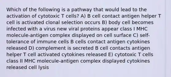 Which of the following is a pathway that would lead to the activation of cytotoxic T cells? A) B cell contact antigen helper T cell is activated clonal selection occurs B) body cell becomes infected with a virus new viral proteins appear class I MHC molecule-antigen complex displayed on cell surface C) self-tolerance of immune cells B cells contact antigen cytokines released D) complement is secreted B cell contacts antigen helper T cell activated cytokines released E) cytotoxic T cells class II MHC molecule-antigen complex displayed cytokines released cell lysis