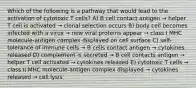 Which of the following is a pathway that would lead to the activation of cytotoxic T cells? A) B cell contact antigen → helper T cell is activated → clonal selection occurs B) body cell becomes infected with a virus → new viral proteins appear → class I MHC molecule-antigen complex displayed on cell surface C) self-tolerance of immune cells → B cells contact antigen → cytokines released D) complement is secreted → B cell contacts antigen → helper T cell activated → cytokines released E) cytotoxic T cells → class II MHC molecule-antigen complex displayed → cytokines released → cell lysis