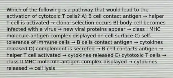 Which of the following is a pathway that would lead to the activation of cytotoxic T cells? A) B cell contact antigen → helper T cell is activated → clonal selection occurs B) body cell becomes infected with a virus → new viral proteins appear → class I MHC molecule-antigen complex displayed on cell surface C) self-tolerance of immune cells → B cells contact antigen → cytokines released D) complement is secreted → B cell contacts antigen → helper T cell activated → cytokines released E) cytotoxic T cells → class II MHC molecule-antigen complex displayed → cytokines released → cell lysis