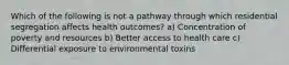 Which of the following is not a pathway through which residential segregation affects health outcomes? a) Concentration of poverty and resources b) Better access to health care c) Differential exposure to environmental toxins