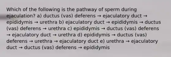 Which of the following is the pathway of sperm during ejaculation? a) ductus (vas) deferens → ejaculatory duct → epididymis → urethra b) ejaculatory duct → epididymis → ductus (vas) deferens → urethra c) epididymis → ductus (vas) deferens → ejaculatory duct → urethra d) epididymis → ductus (vas) deferens → urethra → ejaculatory duct e) urethra → ejaculatory duct → ductus (vas) deferens → epididymis