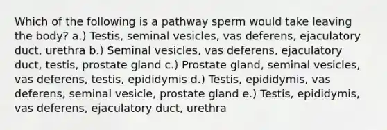 Which of the following is a pathway sperm would take leaving the body? a.) Testis, seminal vesicles, vas deferens, ejaculatory duct, urethra b.) Seminal vesicles, vas deferens, ejaculatory duct, testis, prostate gland c.) Prostate gland, seminal vesicles, vas deferens, testis, epididymis d.) Testis, epididymis, vas deferens, seminal vesicle, prostate gland e.) Testis, epididymis, vas deferens, ejaculatory duct, urethra