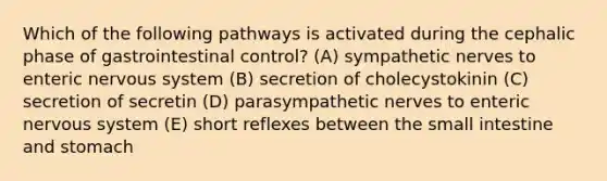 Which of the following pathways is activated during the cephalic phase of gastrointestinal control? (A) sympathetic nerves to enteric nervous system (B) secretion of cholecystokinin (C) secretion of secretin (D) parasympathetic nerves to enteric nervous system (E) short reflexes between <a href='https://www.questionai.com/knowledge/kt623fh5xn-the-small-intestine' class='anchor-knowledge'>the small intestine</a> and stomach