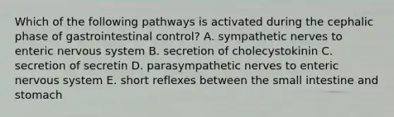 Which of the following pathways is activated during the cephalic phase of gastrointestinal control? A. sympathetic nerves to enteric nervous system B. secretion of cholecystokinin C. secretion of secretin D. parasympathetic nerves to enteric nervous system E. short reflexes between the small intestine and stomach