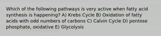 Which of the following pathways is very active when fatty acid synthesis is happening? A) Krebs Cycle B) Oxidation of fatty acids with odd numbers of carbons C) Calvin Cycle D) pentose phosphate, oxidative E) Glycolysis