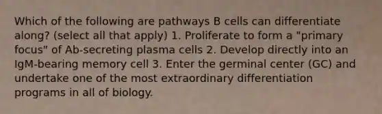 Which of the following are pathways B cells can differentiate along? (select all that apply) 1. Proliferate to form a "primary focus" of Ab-secreting plasma cells 2. Develop directly into an IgM-bearing memory cell 3. Enter the germinal center (GC) and undertake one of the most extraordinary differentiation programs in all of biology.