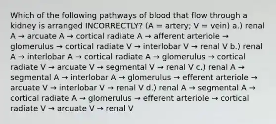 Which of the following pathways of blood that flow through a kidney is arranged INCORRECTLY? (A = artery; V = vein) a.) renal A → arcuate A → cortical radiate A → afferent arteriole → glomerulus → cortical radiate V → interlobar V → renal V b.) renal A → interlobar A → cortical radiate A → glomerulus → cortical radiate V → arcuate V → segmental V → renal V c.) renal A → segmental A → interlobar A → glomerulus → efferent arteriole → arcuate V → interlobar V → renal V d.) renal A → segmental A → cortical radiate A → glomerulus → efferent arteriole → cortical radiate V → arcuate V → renal V