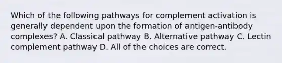 Which of the following pathways for complement activation is generally dependent upon the formation of antigen-antibody complexes? A. Classical pathway B. Alternative pathway C. Lectin complement pathway D. All of the choices are correct.