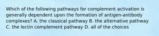 Which of the following pathways for complement activation is generally dependent upon the formation of antigen-antibody complexes? A. the classical pathway B. the alternative pathway C. the lectin complement pathway D. all of the choices