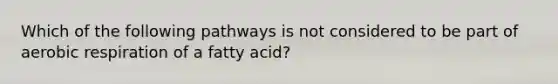 Which of the following pathways is not considered to be part of aerobic respiration of a fatty acid?