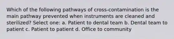 Which of the following pathways of cross-contamination is the main pathway prevented when instruments are cleaned and sterilized? Select one: a. Patient to dental team b. Dental team to patient c. Patient to patient d. Office to community