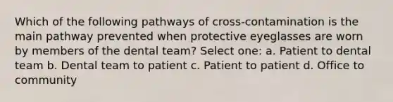 Which of the following pathways of cross-contamination is the main pathway prevented when protective eyeglasses are worn by members of the dental team? Select one: a. Patient to dental team b. Dental team to patient c. Patient to patient d. Office to community