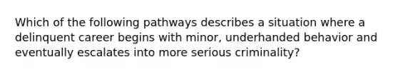 Which of the following pathways describes a situation where a delinquent career begins with minor, underhanded behavior and eventually escalates into more serious criminality?