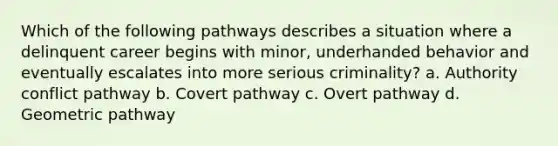 Which of the following pathways describes a situation where a delinquent career begins with minor, underhanded behavior and eventually escalates into more serious criminality? a. Authority conflict pathway b. Covert pathway c. Overt pathway d. Geometric pathway