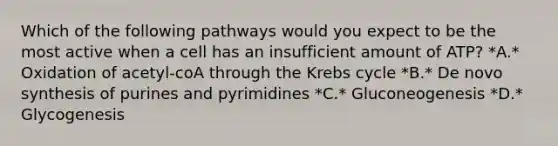 Which of the following pathways would you expect to be the most active when a cell has an insufficient amount of ATP? *A.* Oxidation of acetyl-coA through the Krebs cycle *B.* De novo synthesis of purines and pyrimidines *C.* Gluconeogenesis *D.* Glycogenesis