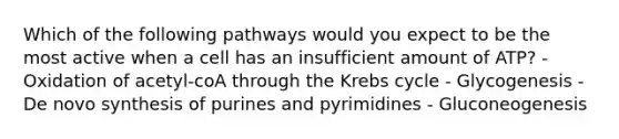 Which of the following pathways would you expect to be the most active when a cell has an insufficient amount of ATP? - Oxidation of acetyl-coA through the Krebs cycle - Glycogenesis - De novo synthesis of purines and pyrimidines - Gluconeogenesis