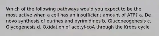 Which of the following pathways would you expect to be the most active when a cell has an insufficient amount of ATP? a. De novo synthesis of purines and pyrimidines b. Gluconeogenesis c. Glycogenesis d. Oxidation of acetyl-coA through the Krebs cycle