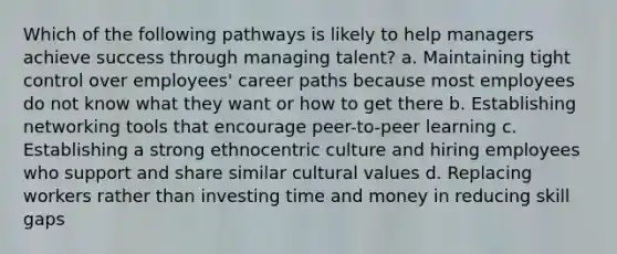 Which of the following pathways is likely to help managers achieve success through managing talent? a. Maintaining tight control over employees' career paths because most employees do not know what they want or how to get there b. Establishing networking tools that encourage peer-to-peer learning c. Establishing a strong ethnocentric culture and hiring employees who support and share similar cultural values d. Replacing workers rather than investing time and money in reducing skill gaps