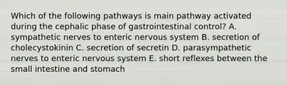 Which of the following pathways is main pathway activated during the cephalic phase of gastrointestinal control? A. sympathetic nerves to enteric <a href='https://www.questionai.com/knowledge/kThdVqrsqy-nervous-system' class='anchor-knowledge'>nervous system</a> B. secretion of cholecystokinin C. secretion of secretin D. parasympathetic nerves to enteric nervous system E. short reflexes between <a href='https://www.questionai.com/knowledge/kt623fh5xn-the-small-intestine' class='anchor-knowledge'>the small intestine</a> and stomach