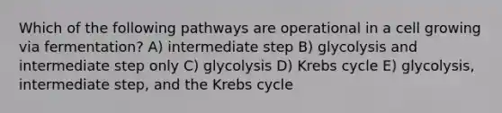 Which of the following pathways are operational in a cell growing via fermentation? A) intermediate step B) glycolysis and intermediate step only C) glycolysis D) Krebs cycle E) glycolysis, intermediate step, and the Krebs cycle